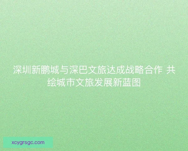 深圳新鹏城与深巴文旅达成战略合作 共绘城市文旅发展新蓝图