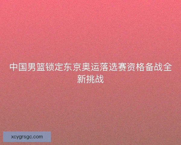 中国男篮锁定东京奥运落选赛资格备战全新挑战