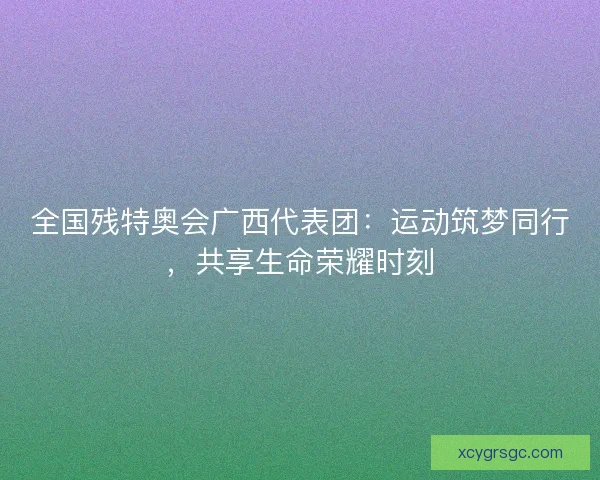 全国残特奥会广西代表团：运动筑梦同行，共享生命荣耀时刻