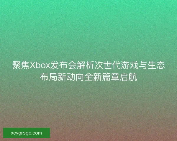 聚焦Xbox发布会解析次世代游戏与生态布局新动向全新篇章启航