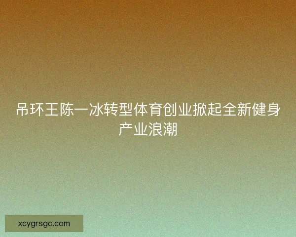 吊环王陈一冰转型体育创业掀起全新健身产业浪潮