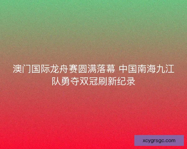 澳门国际龙舟赛圆满落幕 中国南海九江队勇夺双冠刷新纪录
