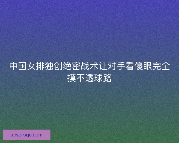 中国女排独创绝密战术让对手看傻眼完全摸不透球路