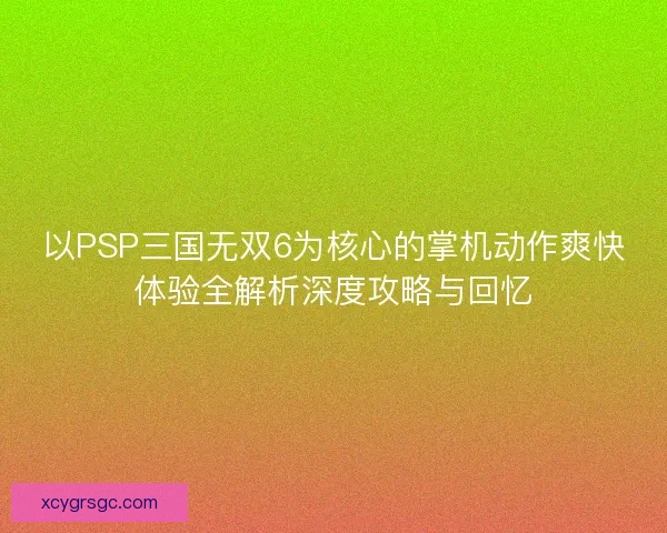 以PSP三国无双6为核心的掌机动作爽快体验全解析深度攻略与回忆