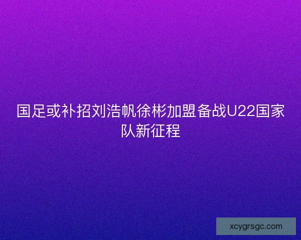 国足或补招刘浩帆徐彬加盟备战U22国家队新征程