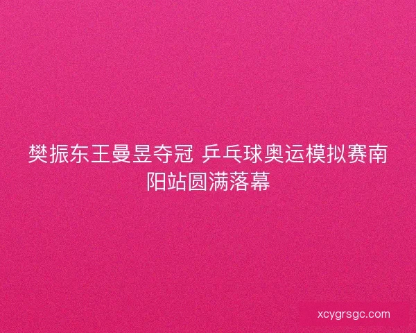 樊振东王曼昱夺冠 乒乓球奥运模拟赛南阳站圆满落幕