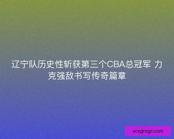 辽宁队历史性斩获第三个CBA总冠军 力克强敌书写传奇篇章