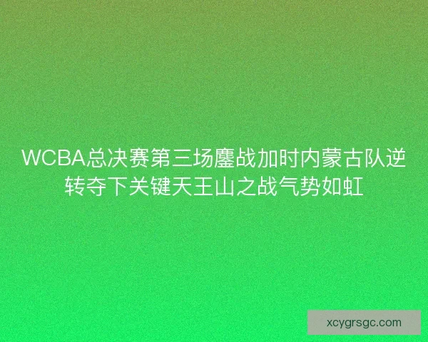 WCBA总决赛第三场鏖战加时内蒙古队逆转夺下关键天王山之战气势如虹 WCBA总决赛第三场鏖战加时内蒙古队逆转夺下关键天王山之战气势如虹