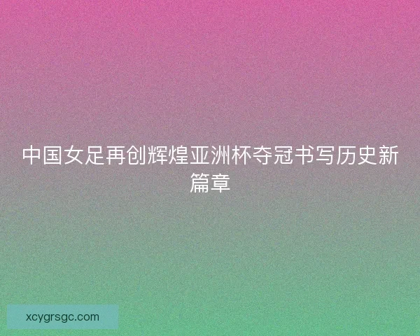 中国女足再创辉煌亚洲杯夺冠书写历史新篇章