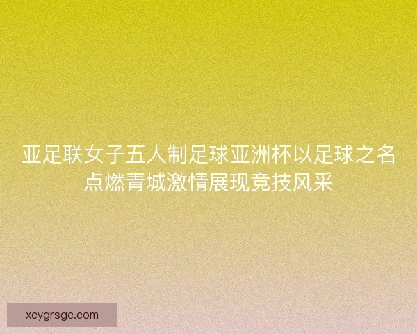 亚足联女子五人制足球亚洲杯以足球之名点燃青城激情展现竞技风采 亚足联女子五人制足球亚洲杯以足球之名点燃青城激情展现竞技风采