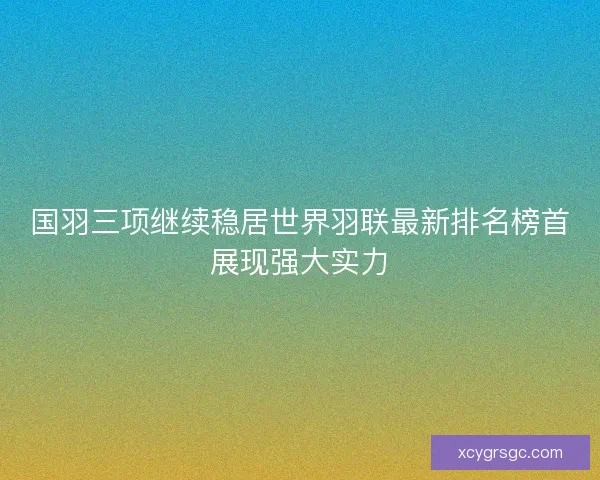 国羽三项继续稳居世界羽联最新排名榜首展现强大实力