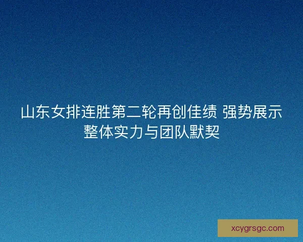 山东女排连胜第二轮再创佳绩 强势展示整体实力与团队默契