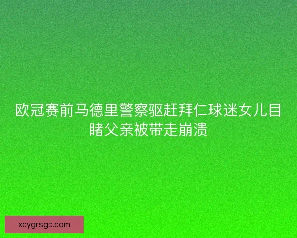 欧冠赛前马德里警察驱赶拜仁球迷女儿目睹父亲被带走崩溃