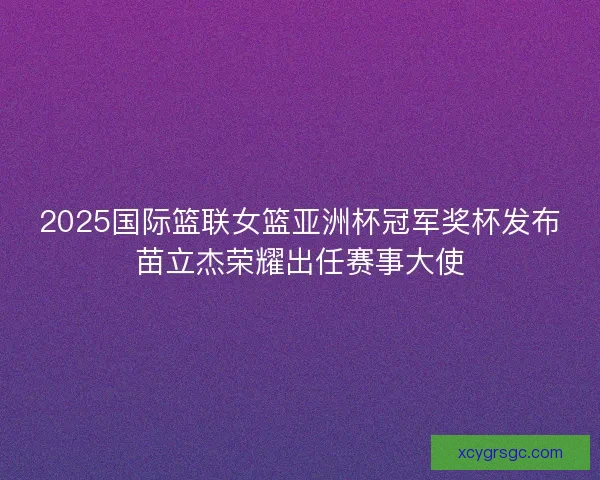 2025国际篮联女篮亚洲杯冠军奖杯发布苗立杰荣耀出任赛事大使 2025国际篮联女篮亚洲杯冠军奖杯发布苗立杰荣耀出任赛事大使