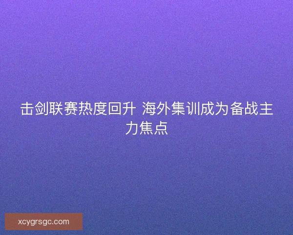 击剑联赛热度回升 海外集训成为备战主力焦点 击剑联赛热度回升 海外集训成为备战主力焦点