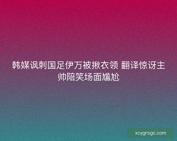 韩媒讽刺国足伊万被揪衣领 翻译惊讶主帅陪笑场面尴尬 韩媒讽刺国足伊万被揪衣领 翻译惊讶主帅陪笑场面尴尬
