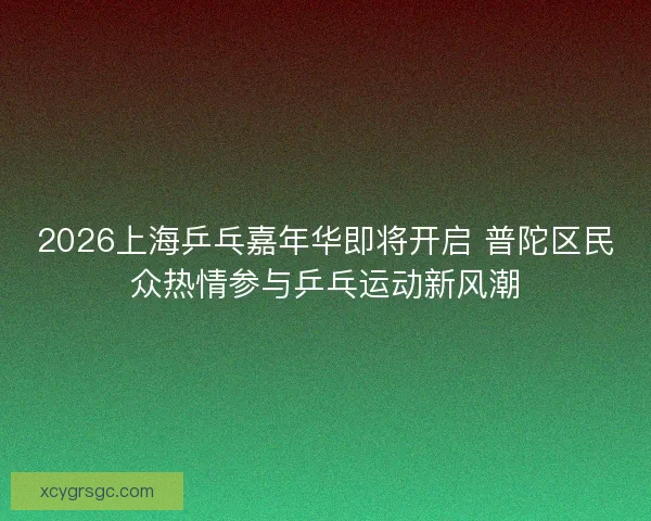 2026上海乒乓嘉年华即将开启 普陀区民众热情参与乒乓运动新风潮