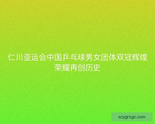 仁川亚运会中国乒乓球男女团体双冠辉煌荣耀再创历史 仁川亚运会中国乒乓球男女团体双冠辉煌荣耀再创历史