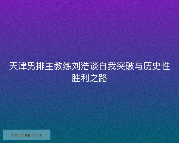 天津男排主教练刘浩谈自我突破与历史性胜利之路 天津男排主教练刘浩谈自我突破与历史性胜利之路