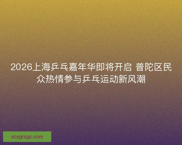 2026上海乒乓嘉年华即将开启 普陀区民众热情参与乒乓运动新风潮