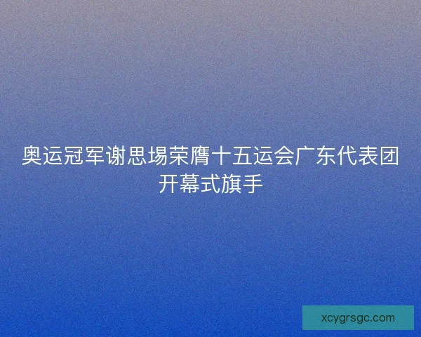 奥运冠军谢思埸荣膺十五运会广东代表团开幕式旗手