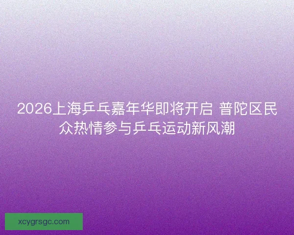 2026上海乒乓嘉年华即将开启 普陀区民众热情参与乒乓运动新风潮