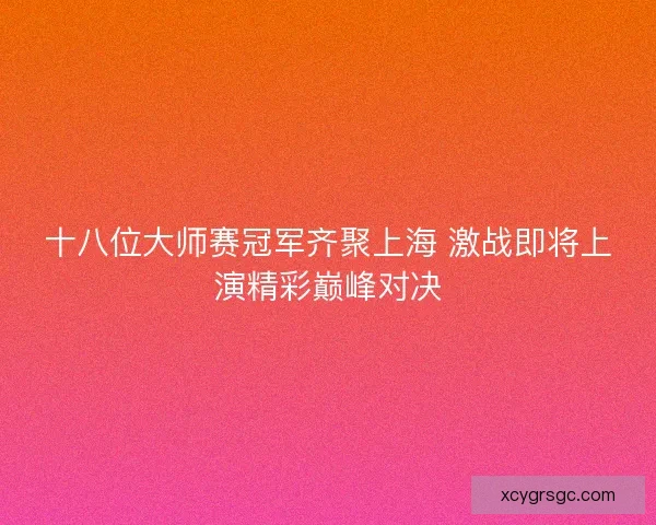 十八位大师赛冠军齐聚上海 激战即将上演精彩巅峰对决