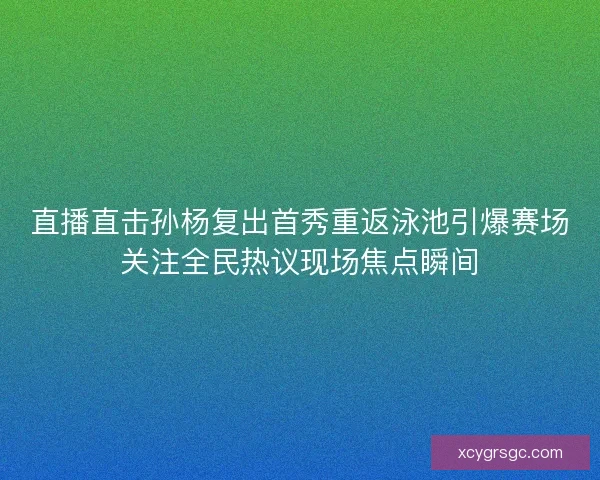 直播直击孙杨复出首秀重返泳池引爆赛场关注全民热议现场焦点瞬间