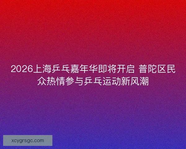 2026上海乒乓嘉年华即将开启 普陀区民众热情参与乒乓运动新风潮 2026上海乒乓嘉年华即将开启 普陀区民众热情参与乒乓运动新风潮