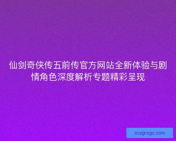 仙剑奇侠传五前传官方网站全新体验与剧情角色深度解析专题精彩呈现
