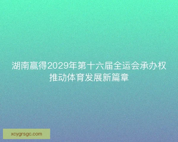 湖南赢得2029年第十六届全运会承办权推动体育发展新篇章