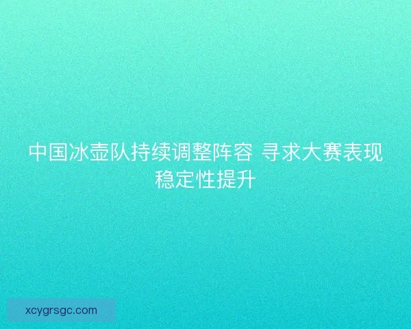 中国冰壶队持续调整阵容 寻求大赛表现稳定性提升 中国冰壶队持续调整阵容 寻求大赛表现稳定性提升