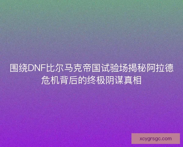 围绕DNF比尔马克帝国试验场揭秘阿拉德危机背后的终极阴谋真相