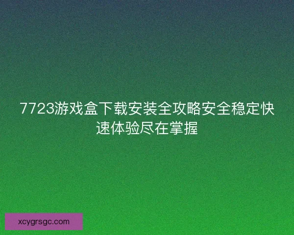 7723游戏盒下载安装全攻略安全稳定快速体验尽在掌握 7723游戏盒下载安装全攻略安全稳定快速体验尽在掌握