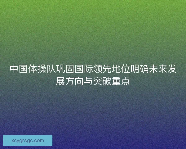 中国体操队巩固国际领先地位明确未来发展方向与突破重点